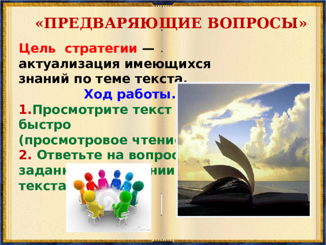 «РАССЕЧЕНИЕ ВОПРОСА»  Цель стратегии — смысловая догадка о возможном содержании текста на основе анализа его заглавия. Ход работы. 1. Прочитайте заглавие текста и разделите его на смысловые группы. О чём, как вы думаете, пойдёт речь в тексте?  Предполагаемый ответ: «В вопросе имеются две смысловые группы: время и кино. Речь в тексте пойдёт о моменте рождения кинематографа. Поскольку я знаю, что кино появилось в конце XIX века, то события текста будут касаться этого периода времени. Вероятно, в тексте будет названа конкретная дата зарождения кинематографа. А также место, имена людей и обстоятельства, способствующие этому событию. Судя по вопросительному слову, с которого начинается вопрос (когда?), текст должен быть информационно - фактуальным.  