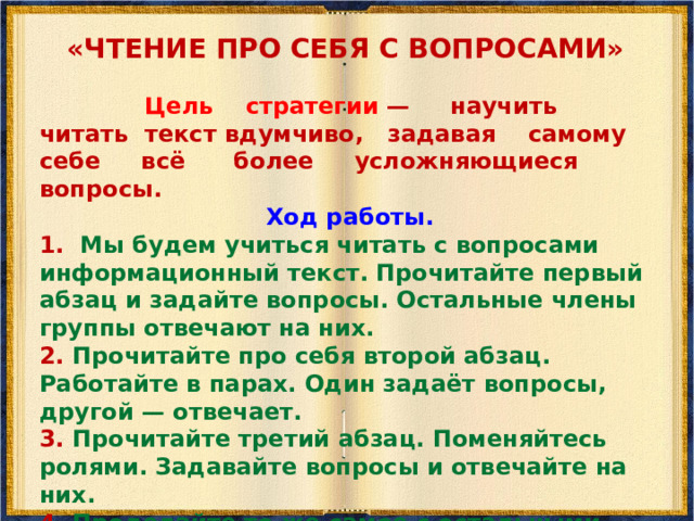 «ЧТЕНИЕ ВСЛУХ (ПОПЕРЕМЕННОЕ ЧТЕНИЕ)»  Мы уже выполнили ряд предтекстовых заданий по тексту «Когда появилось кино?», поэтому чтение вслух не будет представлять трудности. Обычно для этого достаточно одной предтекстовой стратегии. Так, целью стратегии «Чтение в кружок» является проверка понимания читаемого вслух текста. Ход работы. 1. Мы начинаем по очереди читать текст по абзацам. Наша задача — читать с пониманием, задача слушающих — задавать чтецу вопросы, чтобы проверить, понимает ли он читаемый текст. У нас есть только одна копия текста, которую мы передаём следующему чтецу.   2. Слушающие задают вопросы по содержанию текста, читающий отвечает. Если его ответ не верен или не точен, слушающие его поправляют.  Первым всегда читает учитель, затем он передаёт текст первому слушателю, затем второму и т.д. Таким образом, все читают попеременно.  