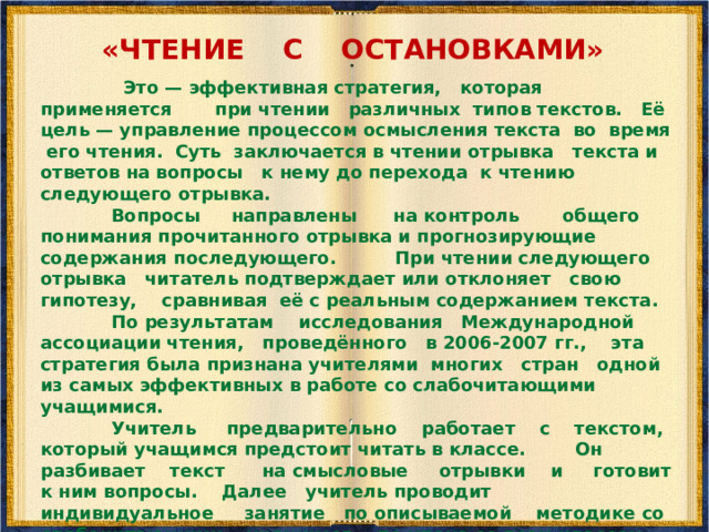 «ЧТЕНИЕ ПРО СЕБЯ С ВОПРОСАМИ»  Цель стратегии — научить читать текст вдумчиво, задавая самому себе всё более усложняющиеся вопросы. Ход работы. 1. Мы будем учиться читать с вопросами информационный текст. Прочитайте первый абзац и задайте вопросы. Остальные члены группы отвечают на них. 2. Прочитайте про себя второй абзац. Работайте в парах. Один задаёт вопросы, другой — отвечает. 3. Прочитайте третий абзац. Поменяйтесь ролями. Задавайте вопросы и отвечайте на них. 4. Проделайте то же самое с остальными абзацами.  
