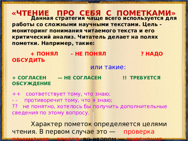 «ЧТЕНИЕ С ОСТАНОВКАМИ»   Это — эффективная стратегия, которая применяется при чтении различных типов текстов. Её цель — управление процессом осмысления текста во время его чтения. Суть заключается в чтении отрывка текста и ответов на вопросы к нему до перехода к чтению следующего отрывка.  Вопросы направлены на контроль общего понимания прочитанного отрывка и прогнозирующие содержания последующего.  При чтении следующего отрывка читатель подтверждает или отклоняет свою гипотезу, сравнивая её с реальным содержанием текста.  По результатам исследования Международной ассоциации чтения, проведённого в 2006-2007 гг., эта стратегия была признана учителями многих стран одной из самых эффективных в работе со слабочитающими учащимися.   Учитель предварительно работает с текстом, который учащимся предстоит читать в классе. Он разбивает текст на смысловые отрывки и готовит к ним вопросы. Далее учитель проводит индивидуальное занятие по описываемой методике со слабочитающими учащимся до урока со всем классом. Занятия проходят 2 раза в неделю по 1 часу.  