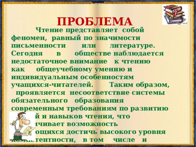ПРОБЛЕМА   Чтение представляет собой феномен, равный по значимости письменности или литературе. Сегодня в обществе наблюдается недостаточное внимание к чтению как общеучебному умению и индивидуальным особенностям учащихся-читателей.  Таким образом, проявляется несоответствие системы обязательного образования современным требованиям по развитию умений и навыков чтения, что ограничивает возможность обучающихся достичь высокого уровня компетентности, в том числе и читательской.  
