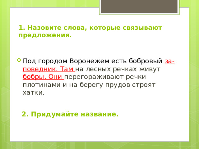 1. Назовите слова, которые связывают предложения.   Под городом Воронежем есть бобровый за-поведник. Там на лесных речках живут бобры. Они перегораживают речки плотинами и на берегу прудов строят хатки.  2. Придумайте название. 