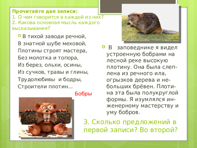 Прочитайте две записи:  1. О чем говорится в каждой из них? 2. Какова основная мысль каждого высказывания? В тихой заводи речной, В знатной шубе меховой, Плотины строят мастера, Без молотка и топора, Из берез, ольхи, осины, Из сучков, травы и глины, Трудолюбивы и бодры, Строители плотин… Бобры  В заповеднике я видел устроенную бобрами на лесной реке высокую плотину. Она была слеп-лена из речного ила, огрызков дерева и не-больших брёвен. Плоти-на эта была полукруглой формы. Я изумлялся ин-женерному мастерству и уму бобров. 3. Сколько предложений в первой записи? Во второй? 