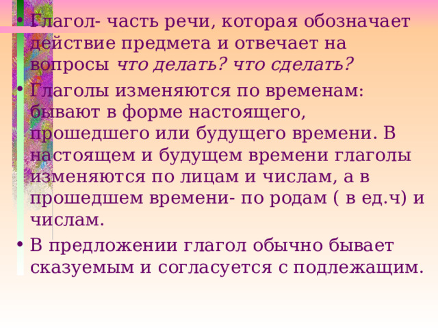 Глагол- часть речи, которая обозначает действие предмета и отвечает на вопросы что делать? что сделать? Глаголы изменяются по временам: бывают в форме настоящего, прошедшего или будущего времени. В настоящем и будущем времени глаголы изменяются по лицам и числам, а в прошедшем времени- по родам ( в ед.ч) и числам. В предложении глагол обычно бывает сказуемым и согласуется с подлежащим. 