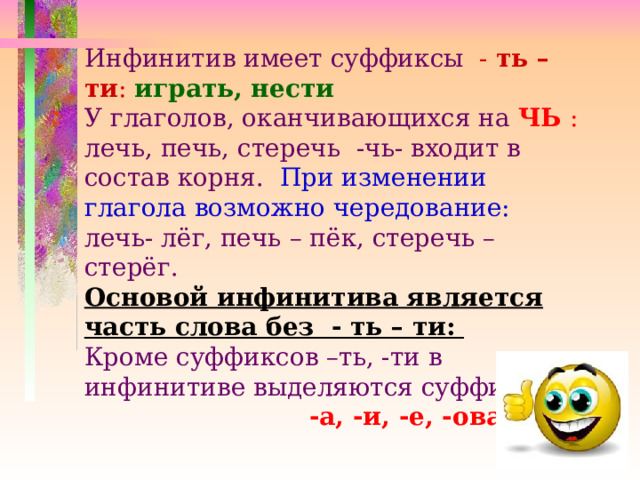 Инфинитив имеет суффиксы - ть – ти :  играть, нести  У глаголов, оканчивающихся на ЧЬ : лечь, печь, стеречь -чь- входит в состав корня. При изменении глагола возможно чередование: лечь- лёг, печь – пёк, стеречь – стерёг. Основой инфинитива является часть слова без - ть – ти: Кроме суффиксов –ть, -ти в инфинитиве выделяются суффиксы  -а, -и, -е, -ова, -ну  