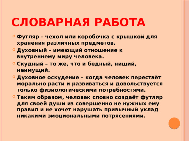 Словарная работа Футляр – чехол или коробочка с крышкой для хранения различных предметов. Духовный – имеющий отношение к внутреннему миру человека. Скудный – то же, что и бедный, нищий, неимущий. Духовное оскудение – когда человек перестаёт морально расти и развиваться и довольствуется только физиологическими потребностями. Таким образом, человек словно создаёт футляр для своей души из совершенно не нужных ему правил и не хочет нарушать привычный уклад никакими эмоциональными потрясениями. 