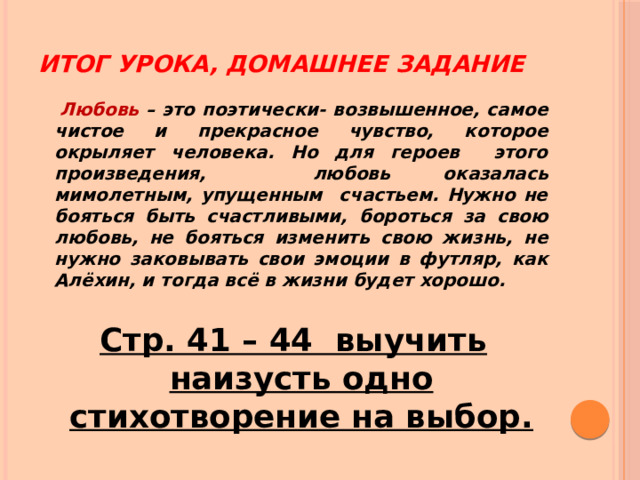 Итог урока, домашнее задание   Любовь – это поэтически- возвышенное, самое чистое и прекрасное чувство, которое окрыляет человека. Но для героев этого произведения, любовь оказалась мимолетным, упущенным счастьем. Нужно не бояться быть счастливыми, бороться за свою любовь, не бояться изменить свою жизнь, не нужно заковывать свои эмоции в футляр, как Алёхин, и тогда всё в жизни будет хорошо.  Стр. 41 – 44 выучить наизусть одно стихотворение на выбор. 