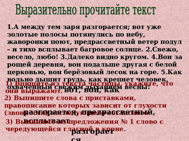 1.А между тем заря разгорается; вот уже золотые полосы потянулись по небу, жаворонки поют, предрассветный ветер подул – и тихо всплывает багровое солнце. 2.Свежо, весело, любо! 3.Далеко видно кругом. 4.Вон за рощей деревня, вон подальше другая с белой церковью, вон берёзовый лесок на горе. 5.Как вольно дышит грудь, как крепнет человек, охваченный свежим дыханием весны! 1) Впишите из текста частицы, укажите, что они выражают. вот, вон, как 2) Выпишите слова с приставками, правописание которых зависит от глухости (звонкости) последующего согласного. разгорается, предрассветный, всплывает 3) Выпишите из предложения № 1 слово с чередующейся гласной в корне. разгорается 