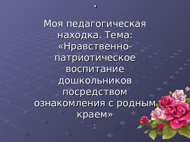 . Моя педагогическая находка. Тема: «Нравственно-патриотическое воспитание дошкольников посредством ознакомления с родным краем» : 