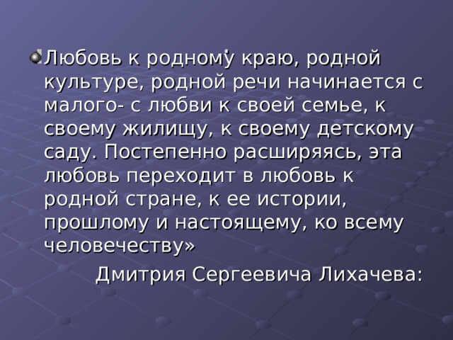. Любовь к родному краю, родной культуре, родной речи начинается с малого- с любви к своей семье, к своему жилищу, к своему детскому саду. Постепенно расширяясь, эта любовь переходит в любовь к родной стране, к ее истории, прошлому и настоящему, ко всему человечеству»  Дмитрия Сергеевича Лихачева: 