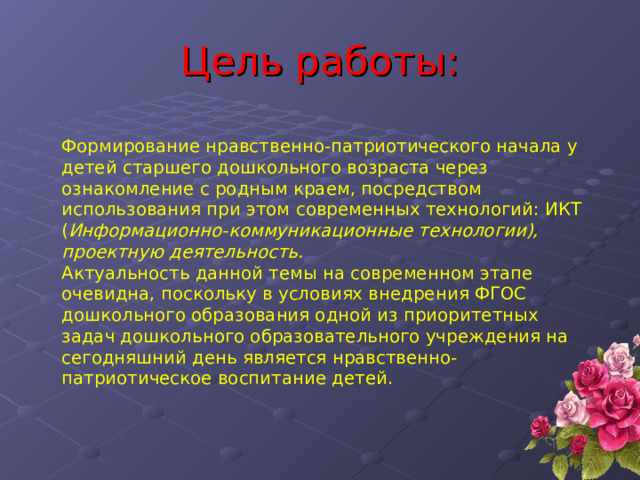 Цель работы: Формирование нравственно-патриотического начала у детей старшего дошкольного возраста через ознакомление с родным краем, посредством использования при этом современных технологий: ИКТ ( Информационно-коммуникационные технологии), проектную деятельность. Актуальность данной темы на современном этапе очевидна, поскольку в условиях внедрения ФГОС дошкольного образования одной из приоритетных задач дошкольного образовательного учреждения на сегодняшний день является нравственно-патриотическое воспитание детей. 