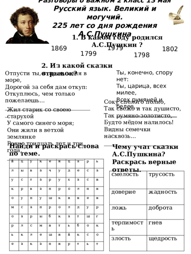 Разговоры о важном 2 класс 13 мая  Русский язык. Великий и могучий.  225 лет со дня рождения А.С.Пушкина 1. В каком году родился А.С.Пушкин ? 1979 1869 1802 1799 1798 2. Из какой сказки отрывок?  Отпусти ты, старче, меня в море, Дорогой за себя дам откуп: Откуплюсь, чем только пожелаешь… _______________________________ Ты, конечно, спору нет: Ты, царица, всех милее, Всех румяней и белее… ___________________ Соку спелого полно, Так свежо и так душисто, Так румяно-золотисто, Будто мёдом налилось! Видны семечки насквозь… _________________________ Жил старик со своею старухой У самого синего моря; Они жили в ветхой землянке Ровно тридцать лет и три года. ___________________________ Найди и раскрась слова по теме. Чему учат сказки А.С.Пушкина? Раскрась верные ответы. й л ц у у ы с в к к а о е т р а ч м у в н р о ц а п у с у а д у п а а р е р р ь п х ш л р р е а ы с с к к о ь с б м л а о а л и и к е п к л н и ш а е д а и т п т у ь н и ш и р й б к о г р с т к ь о т смелость трусость доверие жадность ложь доброта терпимость гнев злость щедрость 