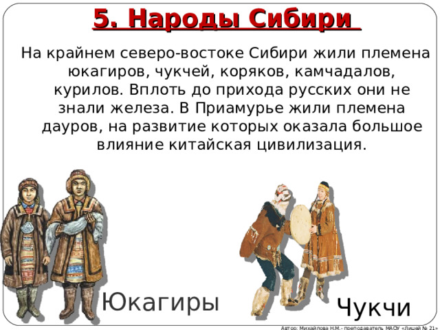 5. Народы Сибири На крайнем северо-востоке Сибири жили племена юкагиров, чукчей, коряков, камчадалов, курилов. Вплоть до прихода русских они не знали железа. В Приамурье жили племена дауров, на развитие которых оказала большое влияние китайская цивилизация. Юкагиры Чукчи Автор: Михайлова Н.М.- преподаватель МАОУ «Лицей № 21» 