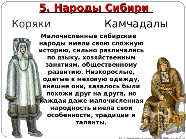 5. Народы Сибири Коряки Камчадалы Малочисленные сибирские народы имели свою сложную историю, сильно различались по языку, хозяйственным занятиям, общественному развитию. Низкорослые, одетые в меховую одежду, внешне они, казалось были похожи друг на друга, но каждая даже малочисленная народность имела свои особенности, традиции и таланты.  Автор: Михайлова Н.М.- преподаватель МАОУ «Лицей № 21» 