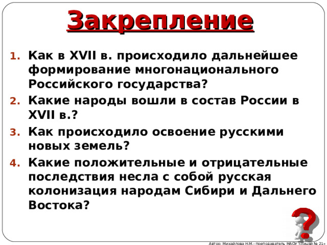 Закрепление Как в XVII в. происходило дальнейшее формирование многонационального Российского государства? Какие народы вошли в состав России в XVII в.? Как происходило освоение русскими новых земель? Какие положительные и отрицательные последствия несла с собой русская колонизация народам Сибири и Дальнего Востока? Автор: Михайлова Н.М.- преподаватель МАОУ «Лицей № 21» 