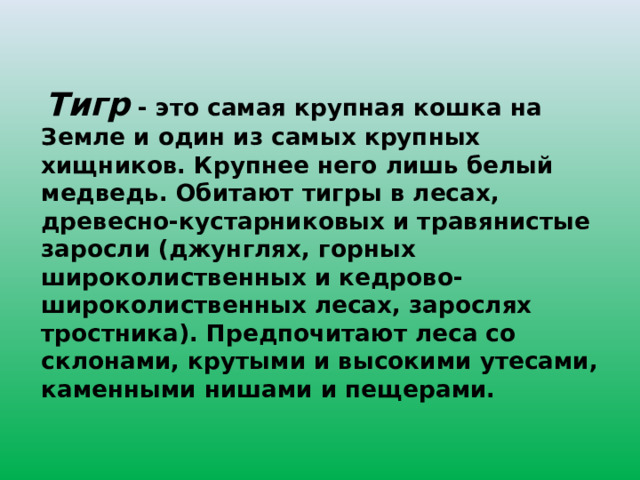  Тигр - это самая крупная кошка на Земле и один из самых крупных хищников. Крупнее него лишь белый медведь. Обитают тигры в лесах, древесно-кустарниковых и травянистые заросли (джунглях, горных широколиственных и кедрово-широколиственных лесах, зарослях тростника). Предпочитают леса со склонами, крутыми и высокими утесами, каменными нишами и пещерами. 