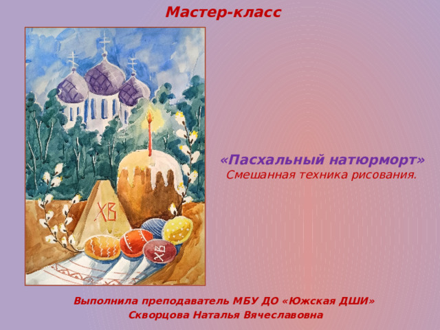 Мастер-класс «Пасхальный натюрморт»  Смешанная техника рисования.   Выполнила преподаватель МБУ ДО «Южская ДШИ» Скворцова Наталья Вячеславовна 