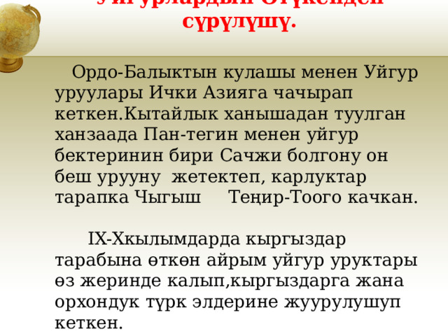 Уйгурлардын Өтүкенден сүрүлүшү.  Ордо-Балыктын кулашы менен Уйгур уруулары Ички Азияга чачырап кеткен.Кытайлык ханышадан туулган ханзаада Пан-тегин менен уйгур бектеринин бири Сачжи болгону он беш урууну жетектеп, карлуктар тарапка Чыгыш Теңир-Тоого качкан. IX-Xкылымдарда кыргыздар тарабына өткөн айрым уйгур уруктары өз жеринде калып,кыргыздарга жана орхондук түрк элдерине жуурулушуп кеткен. 