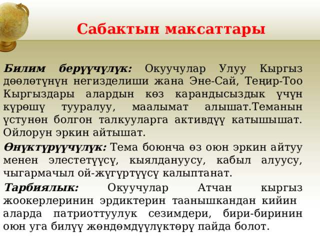 Сабактын максаттары Билим берүүчүлүк: Окуучулар Улуу Кыргыз дөөлөтүнүн негизделиши жана Эне-Сай, Теңир-Тоо Кыргыздары алардын көз карандысыздык үчүн күрөшү тууралуу, маалымат алышат.Теманын үстунөн болгон талкууларга активдүү катышышат. Ойлорун эркин айтышат. Өнүктүрүүчүлүк: Тема боюнча өз оюн эркин айтуу менен элестетүүсү, кыялдануусу, кабыл алуусу, чыгармачыл ой-жүгүртүүсү калыптанат. Тарбиялык: Окуучулар Атчан кыргыз жоокерлеринин эрдиктерин таанышкандан кийин аларда патриоттуулук сезимдери, бири-биринин оюн уга билүү жөндөмдүүлүктөрү пайда болот. 