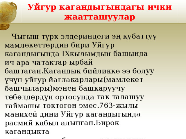  Чыгыш түрк элдериндеги эң кубаттуу мамлекеттердин бири Уйгур кагандыгында IXкылымдын башында ич ара чатактар ырбай баштаган.Кагандык бийликке ээ болуу үчүн уйгур йаглакарлары(мамлекет башчылары)менен башкаруучу төбөлдөрдүн ортосунда так талашуу таймашы токтогон эмес.763-жылы манихей дини Уйгур кагандыгында расмий кабыл алынган.Бирок кагандыкта теңирчиликке,буддизм,христиандык агымына ишенгендер да болгон. Уйгур кагандыгындагы ички жаатташуулар 