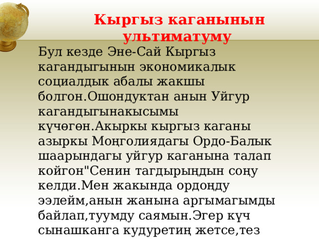 Кыргыз каганынын ультиматуму Бул кезде Эне-Сай Кыргыз кагандыгынын экономикалык социалдык абалы жакшы болгон.Ошондуктан анын Уйгур кагандыгынакысымы күчөгөн.Акыркы кыргыз каганы азыркы Моңголиядагы Ордо-Балык шаарындагы уйгур каганына талап койгон