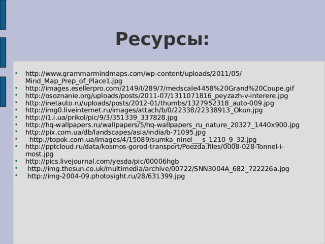 Ресурсы: http://www.grammarmindmaps.com/wp-content/uploads/2011/05/Mind_Map_Prep_of_Place1.jpg http://images.esellerpro.com/2149/I/289/7/medscale4458%20Grand%20Coupe.gif http://osoznanie.org/uploads/posts/2011-07/1311071816_peyzazh-v-interere.jpg http://inetauto.ru/uploads/posts/2012-01/thumbs/1327952318_auto-009.jpg http://img0.liveinternet.ru/images/attach/b/0/22338/22338913_Okun.jpg http://i1.i.ua/prikol/pic/9/3/351339_337828.jpg http://hq-wallpapers.ru/wallpapers/5/hq-wallpapers_ru_nature_20327_1440x900.jpg http://pix.com.ua/db/landscapes/asia/india/b-71095.jpg  http://topok.com.ua/images/4/15089/sumka_ninel___s_1210_9_32.jpg http://pptcloud.ru/data/kosmos-gorod-transport/Poezda.files/0008-028-Tonnel-i-most.jpg http://pics.livejournal.com/yesda/pic/00006hgb  http://img.thesun.co.uk/multimedia/archive/00722/SNN3004A_682_722226a.jpg  http://img-2004-09.photosight.ru/28/631399.jpg 