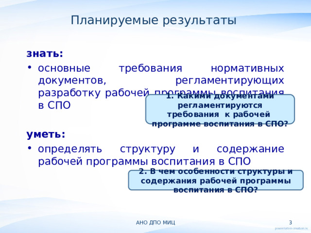 Планируемые результаты  знать: основные требования нормативных документов, регламентирующих разработку рабочей программы воспитания в СПО  уметь: определять структуру и содержание рабочей программы воспитания в СПО 1. Какими документами регламентируются требования к рабочей программе воспитания в СПО? 2. В чем особенности структуры и содержания рабочей программы воспитания в СПО? АНО ДПО МИЦ  