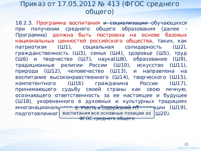 Приказ от 17.05.2012 № 413 (ФГОС среднего общего) 18.2.3. Программа воспитания и социализации обучающихся при получении среднего общего образования (далее - Программа) должна быть построена на основе базовых национальных ценностей российского общества , таких, как патриотизм (Ш1), социальная солидарность (Ш2), гражданственность (Ш3), семья (Ш4), здоровье (Ш5), труд (Ш6) и творчество (Ш7), наука(Ш8), образование (Ш9), традиционные религии России (Ш10), искусство (Ш11), природа (Ш12), человечество (Ш13), и направлена на воспитание высоконравственного (Ш14), творческого (Ш15), компетентного (Ш16) гражданина России (Ш17), принимающего судьбу своей страны как свою личную, осознающего ответственность за ее настоящее и будущее (Ш18), укорененного в духовных и культурных традициях многонационального народа Российской Федерации (Ш19), подготовленного к жизненному самоопределению (Ш20).      8. Учесть в содержании РП воспитания все основные позиции из ФГОС среднего общего   