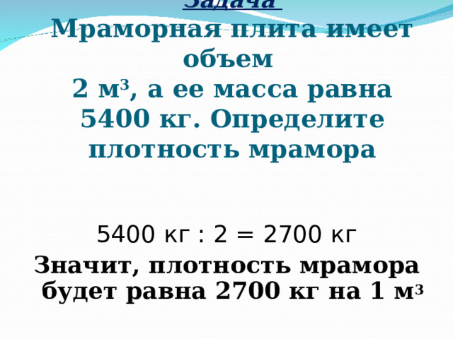 Задача   Мраморная плита имеет объем  2 м 3 , а ее масса равна 5400 кг. Определите плотность мрамора 5400 кг : 2 = 2700 кг Значит, плотность мрамора будет равна 2700 кг на 1 м 3 