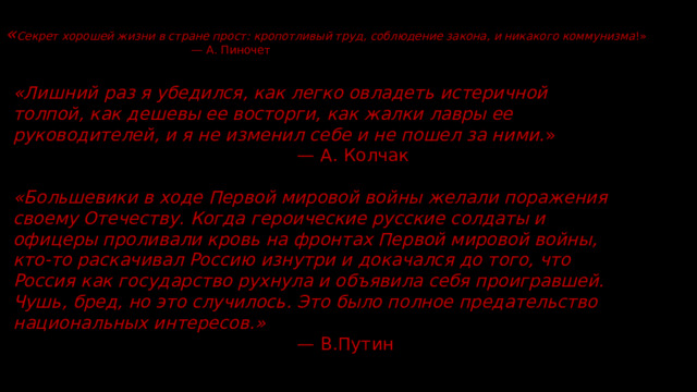 « Секрет хорошей жизни в стране прост: кропотливый труд, соблюдение закона, и никакого коммунизма !»   — А. Пиночет      «Лишний раз я убедился, как легко овладеть истеричной толпой, как дешевы ее восторги, как жалки лавры ее руководителей, и я не изменил себе и не пошел за ними. » — А. Колчак «Большевики в ходе Первой мировой войны желали поражения своему Отечеству. Когда героические русские солдаты и офицеры проливали кровь на фронтах Первой мировой войны, кто-то раскачивал Россию изнутри и докачался до того, что Россия как государство рухнула и объявила себя проигравшей. Чушь, бред, но это случилось. Это было полное предательство национальных интересов.» — В.Путин 