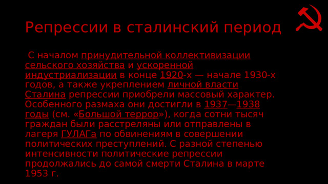 Репрессии в сталинский период  С началом  принудительной коллективизации сельского хозяйства  и  ускоренной индустриализации  в конце  1920 -х — начале 1930-х годов, а также укреплением  личной власти Сталина  репрессии приобрели массовый характер. Особенного размаха они достигли в  1937 — 1938 годы  (см. « Большой террор »), когда сотни тысяч граждан были расстреляны или отправлены в лагеря  ГУЛАГа  по обвинениям в совершении политических преступлений. С разной степенью интенсивности политические репрессии продолжались до самой смерти Сталина в марте 1953 г. 