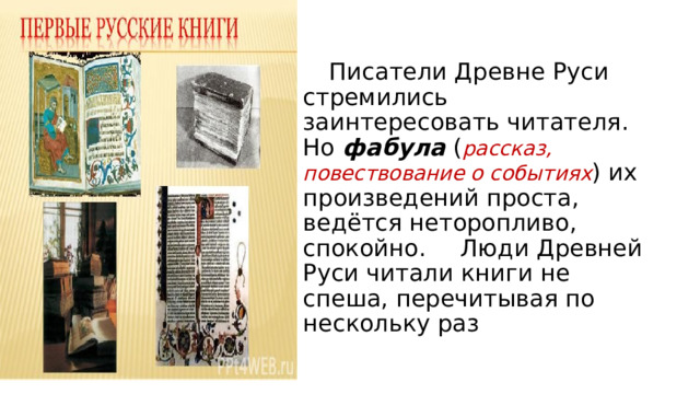  Писатели Древне Руси стремились заинтересовать читателя. Но фабула ( рассказ, повествование о событиях ) их произведений проста, ведётся неторопливо, спокойно.   Люди Древней Руси читали книги не спеша, перечитывая по нескольку раз 
