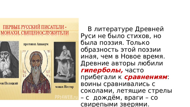  В литературе Древней Руси не было стихов, но была поэзия. Только образность этой поэзии иная, чем в Новое время. Древние авторы любили гиперболы, часто прибегали к сравнениям : воины сравнивались с соколами, летящие стрелы – с дождём, враги – со свирепыми зверями. 