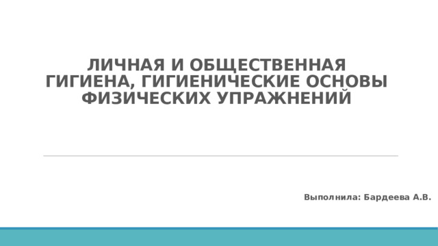 ЛИЧНАЯ И ОБЩЕСТВЕННАЯ ГИГИЕНА, ГИГИЕНИЧЕСКИЕ ОСНОВЫ ФИЗИЧЕСКИХ УПРАЖНЕНИЙ Выполнила: Бардеева А.В. 