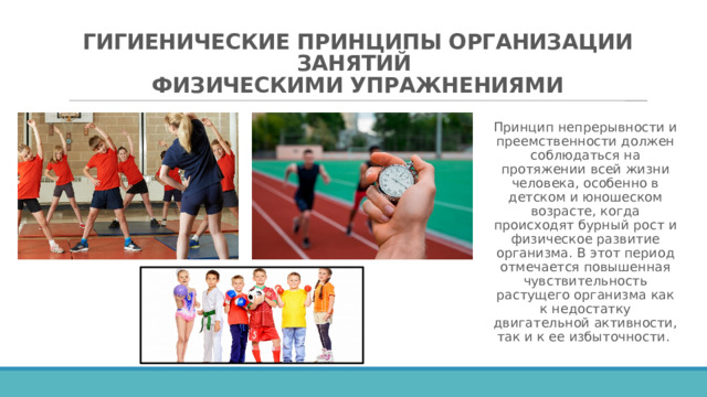 ГИГИЕНИЧЕСКИЕ ПРИНЦИПЫ ОРГАНИЗАЦИИ ЗАНЯТИЙ  ФИЗИЧЕСКИМИ УПРАЖНЕНИЯМИ   Принцип непрерывности и преемственности должен соблюдаться на протяжении всей жизни человека, особенно в детском и юношеском возрасте, когда происходят бурный рост и физическое развитие организма. В этот период отмечается повышенная чувствительность растущего организма как к недостатку двигательной активности, так и к ее избыточности.  