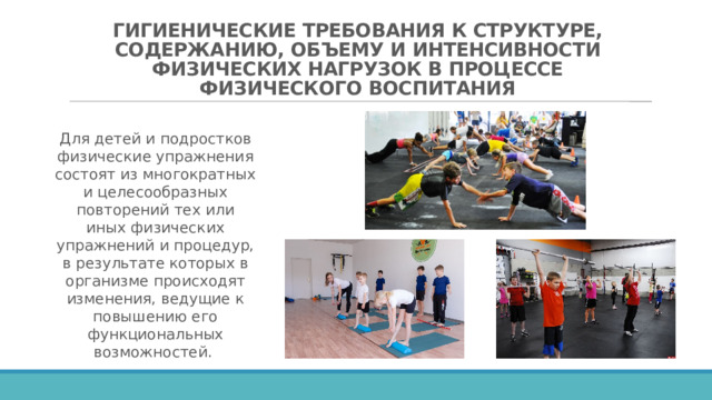 ГИГИЕНИЧЕСКИЕ ТРЕБОВАНИЯ К СТРУКТУРЕ, СОДЕРЖАНИЮ, ОБЪЕМУ И ИНТЕНСИВНОСТИ ФИЗИЧЕСКИХ НАГРУЗОК В ПРОЦЕССЕ ФИЗИЧЕСКОГО ВОСПИТАНИЯ Для детей и подростков физические упражнения состоят из многократных и целесообразных повторений тех или иных физических упражнений и процедур, в результате которых в организме происходят изменения, ведущие к повышению его функциональных возможностей. 