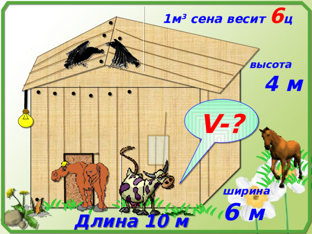 1м 3 сена весит 6 ц высота  4 м V-? № 819. Математика 5 класс. Н.Я.Виленкин. Сарай, имеющий форму прямоугольного параллелепипеда, заполнен сеном. Длина сарая 10 м, ширина 6 м, высота 4 м. Найдите массу сена в сарае, если масса 10 м 3 сена 6 ц. ширина 6 м  Длина 10 м   