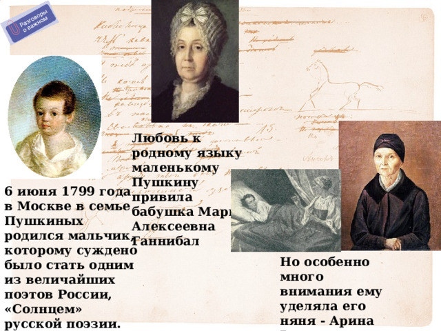 Любовь к родному языку маленькому Пушкину привила бабушка Мария Алексеевна Ганнибал 6 июня 1799 года в Москве в семье Пушкиных родился мальчик, которому суждено было стать одним из величайших поэтов России, «Солнцем» русской поэзии.  Но особенно много внимания ему уделяла его няня - Арина Родионовна. 