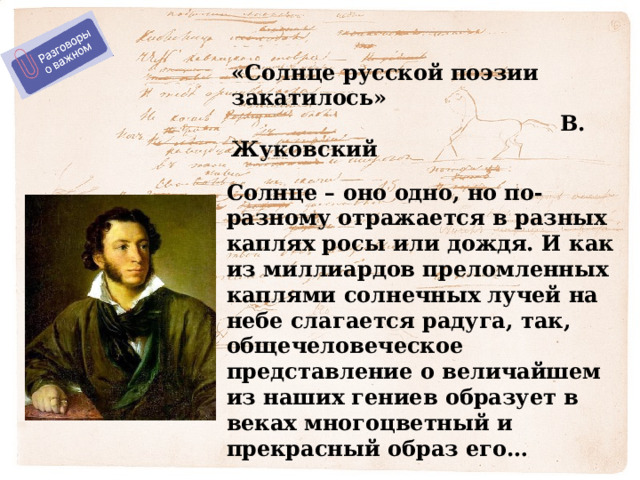 «Солнце русской поэзии закатилось»  В. Жуковский Солнце – оно одно, но по-разному отражается в разных каплях росы или дождя. И как из миллиардов преломленных каплями солнечных лучей на небе слагается радуга, так, общечеловеческое представление о величайшем из наших гениев образует в веках многоцветный и прекрасный образ его… 