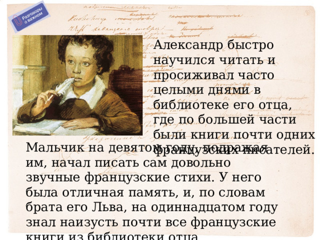 Александр быстро научился читать и просиживал часто целыми днями в библиотеке его отца, где по большей части были книги почти одних французских писателей. Мальчик на девятом году, подражая им, начал писать сам довольно звучные французские стихи. У него была отличная память, и, по словам брата его Льва, на одиннадцатом году знал наизусть почти все французские книги из библиотеки отца. 