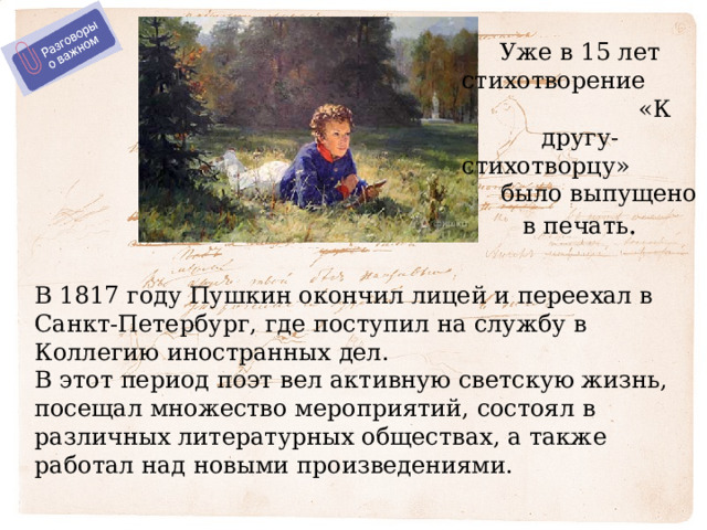Уже в 15 лет стихотворение «К другу-стихотворцу» было выпущено в печать . В 1817 году Пушкин окончил лицей и переехал в Санкт-Петербург, где поступил на службу в Коллегию иностранных дел. В этот период поэт вел активную светскую жизнь, посещал множество мероприятий, состоял в различных литературных обществах, а также работал над новыми произведениями. 
