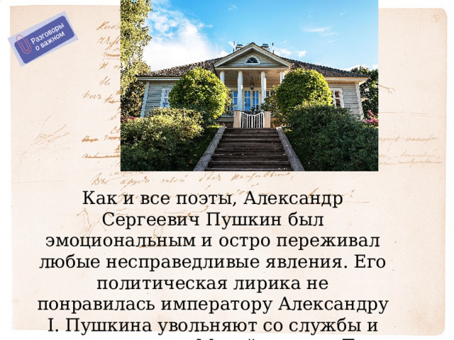 Как и все поэты, Александр Сергеевич Пушкин был эмоциональным и остро переживал любые несправедливые явления. Его политическая лирика не понравилась императору Александру I. Пушкина увольняют со службы и ссылают в село Михайловское. Там он живет в 1824-1826 г. 