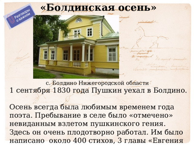 «Болдинская осень» с. Болдино Нижегородской области 1 сентября 1830 года Пушкин уехал в Болдино. Осень всегда была любимым временем года поэта. Пребывание в селе было «отмечено» невиданным взлетом пушкинского гения. Здесь он очень плодотворно работал. Им было написано около 400 стихов, 3 главы «Евгения Онегина», 5 повестей, а также сказки. 