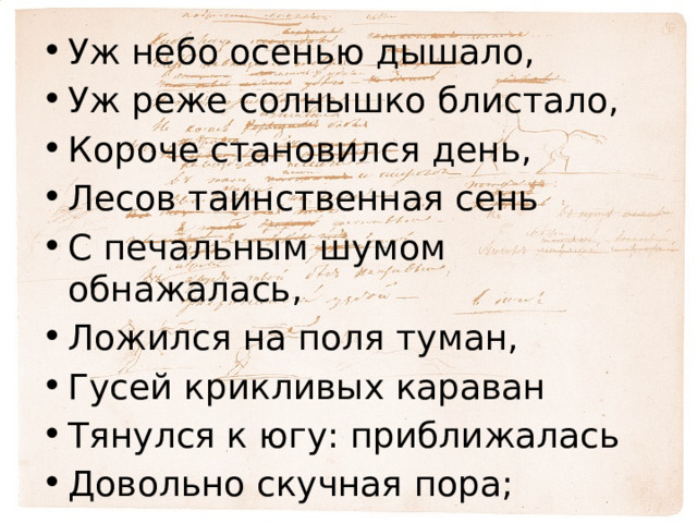 Уж небо осенью дышало, Уж реже солнышко блистало, Короче становился день, Лесов таинственная сень С печальным шумом обнажалась, Ложился на поля туман, Гусей крикливых караван Тянулся к югу: приближалась Довольно скучная пора; Стоял ноябрь уж у двора . 