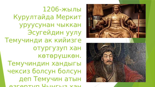 1206-жылы Курултайда Меркит уруусунан чыккан Эсугейдин уулу Темучинди ак кийизге отургузуп хан көтөрүшкөн. Темучиндин хандыгы чексиз болсун болсун деп Темучин атын өзгөртүп Чыңгыз хан деп өзгөртүшкөн. 