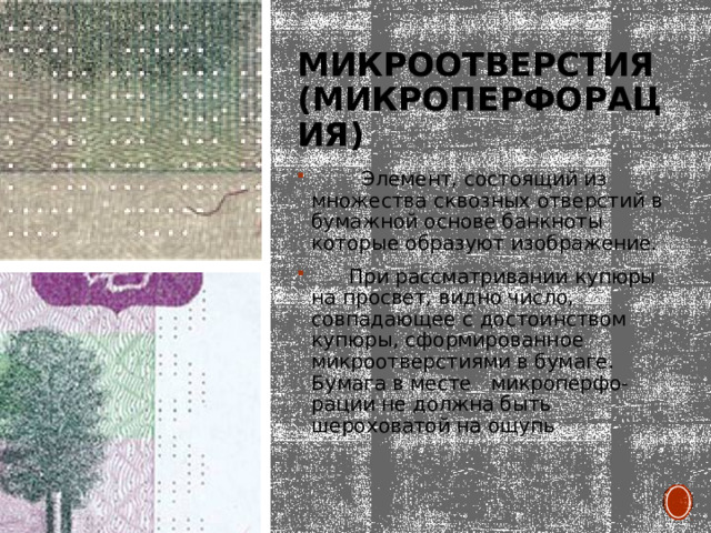 Микроотверстия (микроперфорация)  Элемент, состоящий из множества сквозных отверстий в бумажной основе банкноты которые образуют изображение.  При рассматривании купюры на просвет, видно число, совпадающее с достоинством купюры, сформированное микроотверстиями в бумаге. Бумага в месте микроперфо- рации не должна быть шероховатой на ощупь 