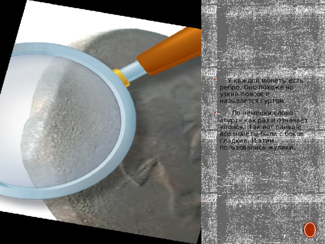  У каждой монеты есть ребро. Оно похоже на узкий поясок и называется гуртом.  По-немецки слово «гурт» как раз и означает «пояс». Так вот раньше все монеты были с боков гладкие. И этим пользовались жулики. 