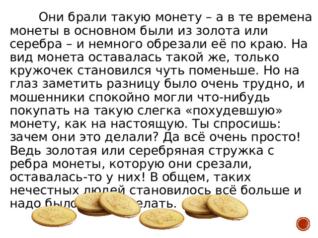 Они брали такую монету – а в те времена монеты в основном были из золота или серебра – и немного обрезали её по краю. На вид монета оставалась такой же, только кружочек становился чуть поменьше. Но на глаз заметить разницу было очень трудно, и мошенники спокойно могли что-нибудь покупать на такую слегка «похудевшую» монету, как на настоящую. Ты спросишь: зачем они это делали? Да всё очень просто! Ведь золотая или серебряная стружка с ребра монеты, которую они срезали, оставалась-то у них! В общем, таких нечестных людей становилось всё больше и надо было что-то делать. 