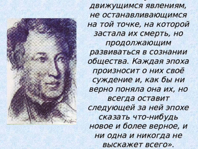 «Пушкин принадлежит к вечно живущим и движущимся явлениям, не останавливающимся на той точке, на которой застала их смерть, но продолжающим развиваться в сознании общества. Каждая эпоха произносит о них своё суждение и, как бы ни верно поняла она их, но всегда оставит следующей за ней эпохе сказать что-нибудь новое и более верное, и ни одна и никогда не выскажет всего».   В.Г.Белинский 