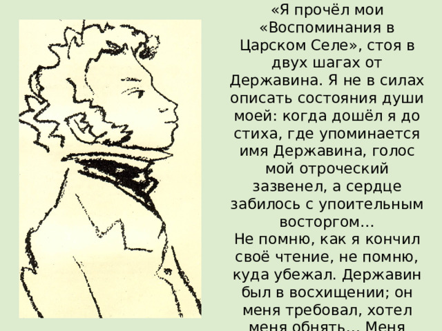 В 1835 г. Пушкин писал: «Я прочёл мои «Воспоминания в Царском Селе», стоя в двух шагах от Державина. Я не в силах описать состояния души моей: когда дошёл я до стиха, где упоминается имя Державина, голос мой отроческий зазвенел, а сердце забилось с упоительным восторгом…  Не помню, как я кончил своё чтение, не помню, куда убежал. Державин был в восхищении; он меня требовал, хотел меня обнять… Меня искали, но не нашли…»  